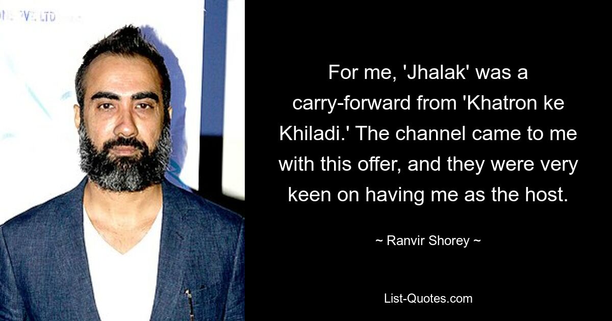 For me, 'Jhalak' was a carry-forward from 'Khatron ke Khiladi.' The channel came to me with this offer, and they were very keen on having me as the host. — © Ranvir Shorey