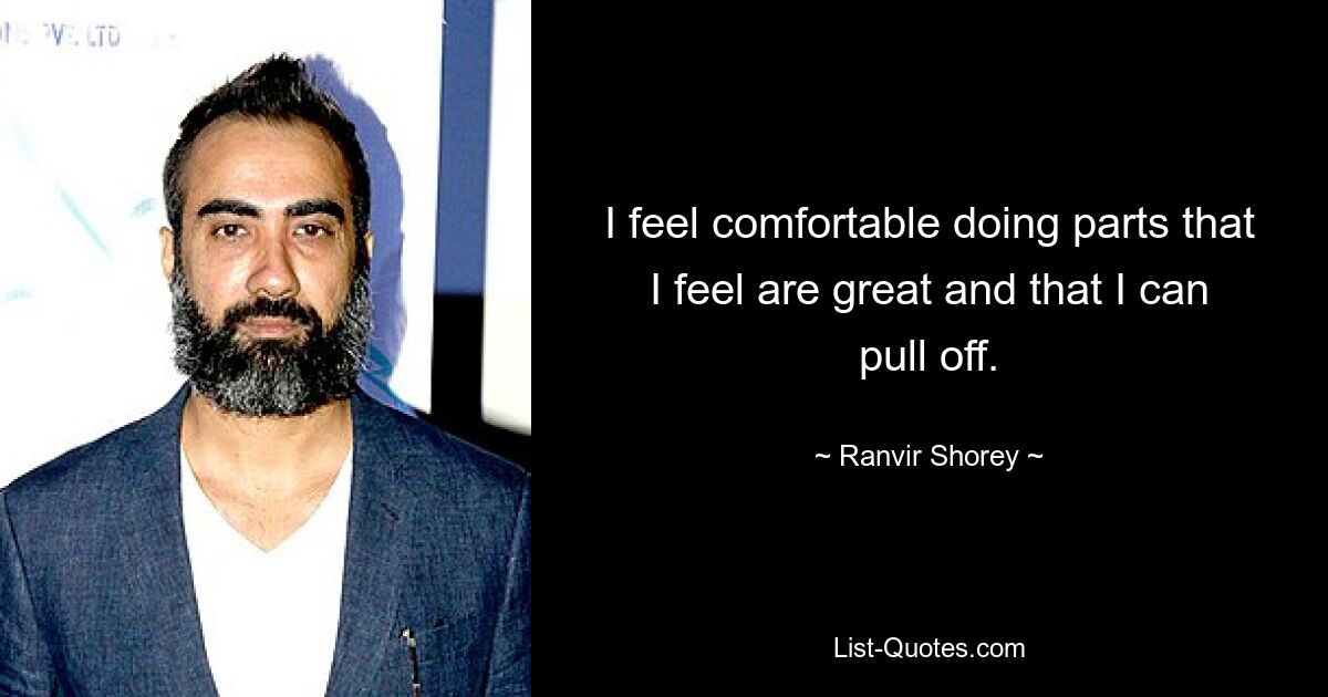 I feel comfortable doing parts that I feel are great and that I can pull off. — © Ranvir Shorey