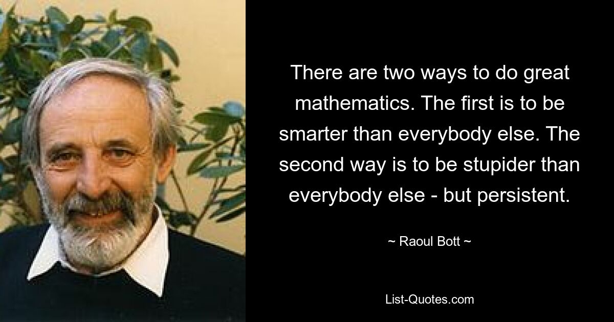 There are two ways to do great mathematics. The first is to be smarter than everybody else. The second way is to be stupider than everybody else - but persistent. — © Raoul Bott