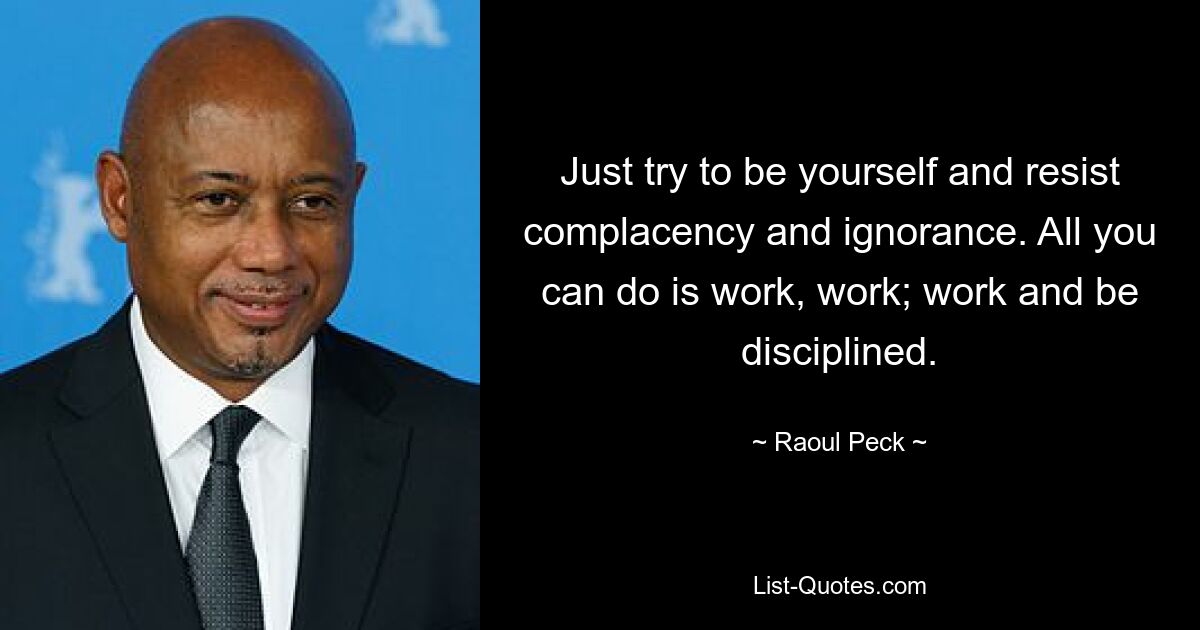 Just try to be yourself and resist complacency and ignorance. All you can do is work, work; work and be disciplined. — © Raoul Peck