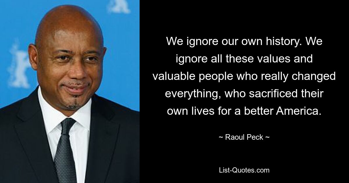 We ignore our own history. We ignore all these values and valuable people who really changed everything, who sacrificed their own lives for a better America. — © Raoul Peck