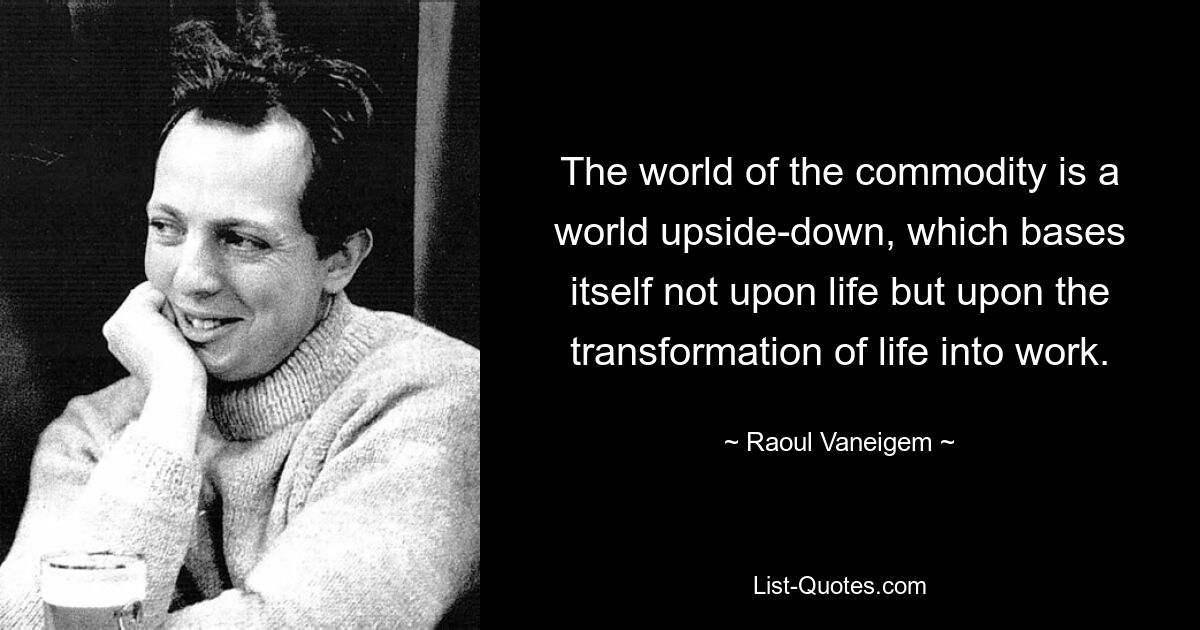 The world of the commodity is a world upside-down, which bases itself not upon life but upon the transformation of life into work. — © Raoul Vaneigem