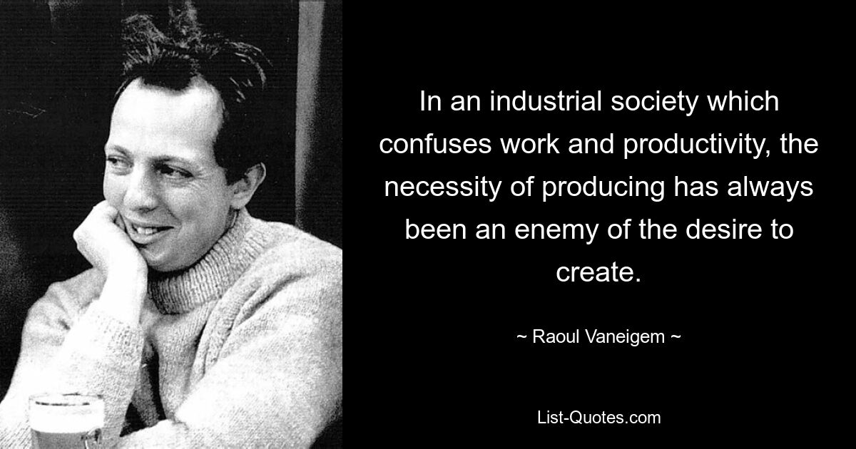 In an industrial society which confuses work and productivity, the necessity of producing has always been an enemy of the desire to create. — © Raoul Vaneigem