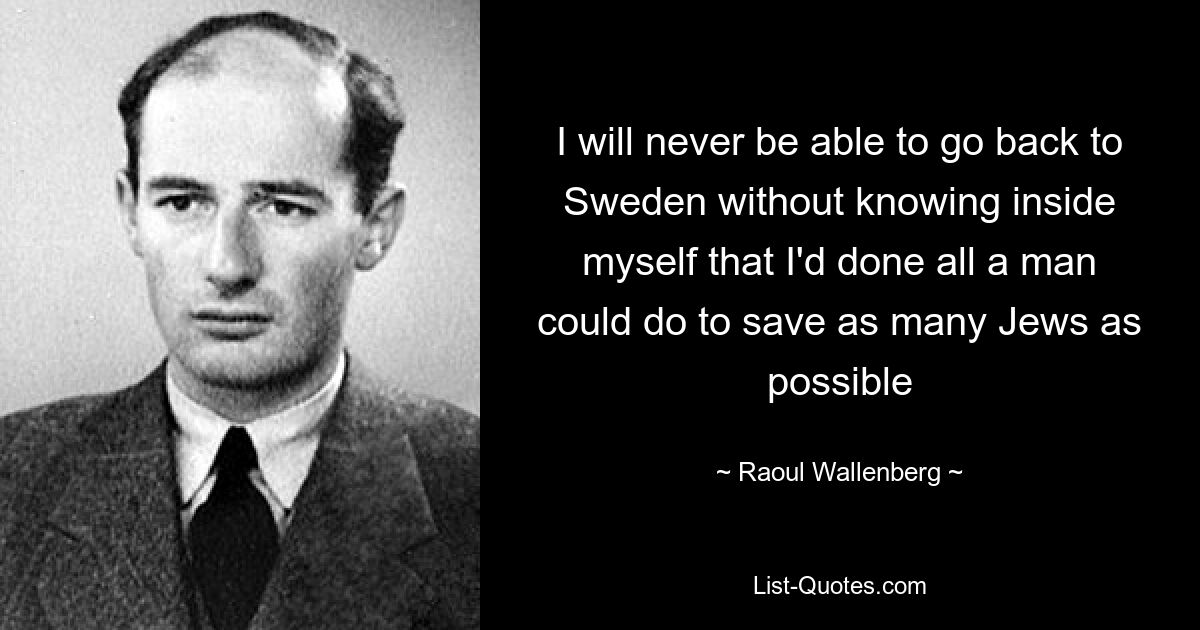 I will never be able to go back to Sweden without knowing inside myself that I'd done all a man could do to save as many Jews as possible — © Raoul Wallenberg