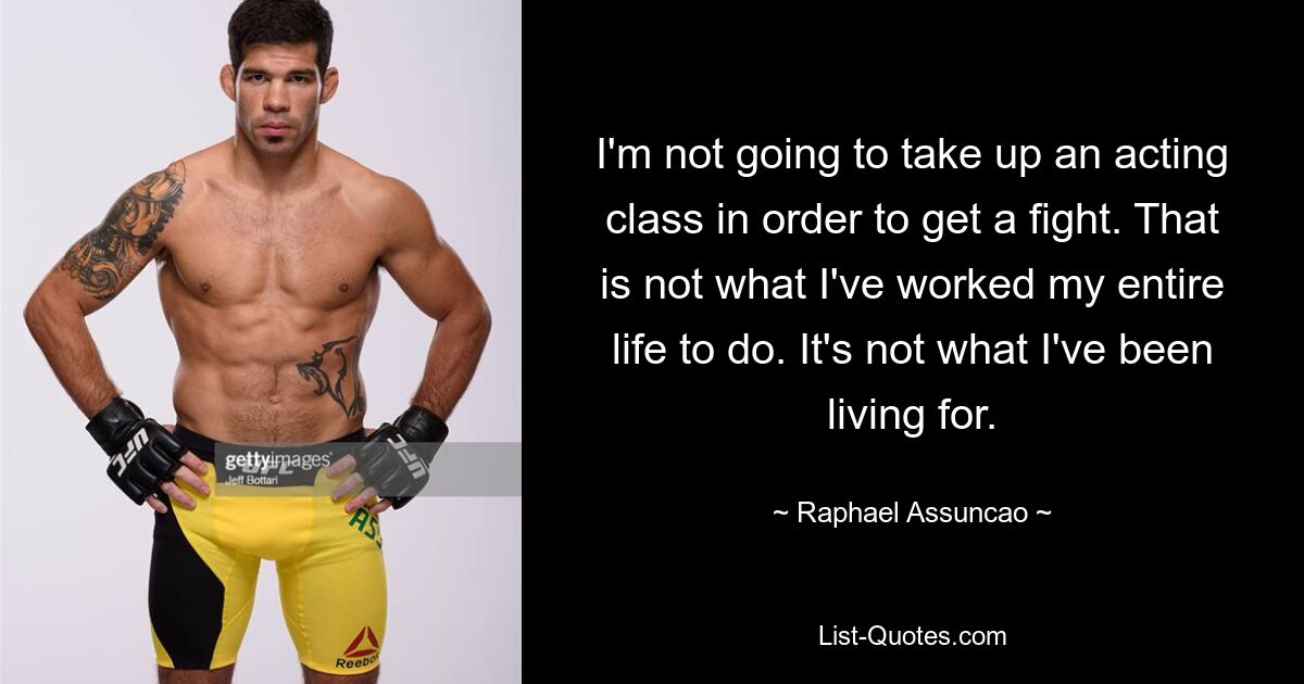 I'm not going to take up an acting class in order to get a fight. That is not what I've worked my entire life to do. It's not what I've been living for. — © Raphael Assuncao