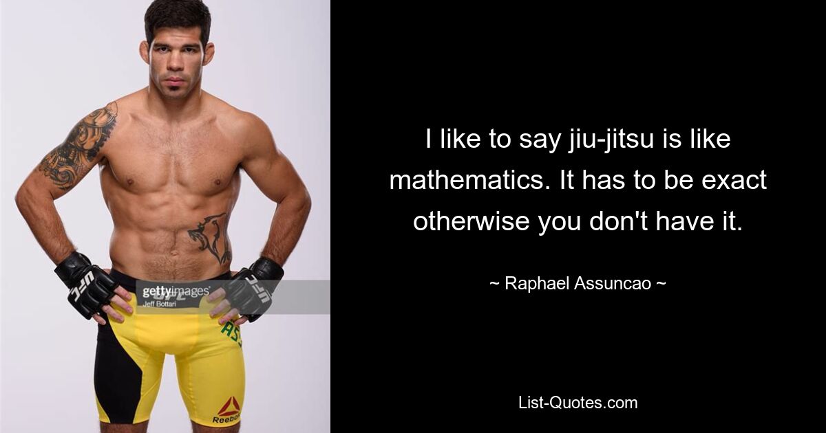 I like to say jiu-jitsu is like mathematics. It has to be exact otherwise you don't have it. — © Raphael Assuncao