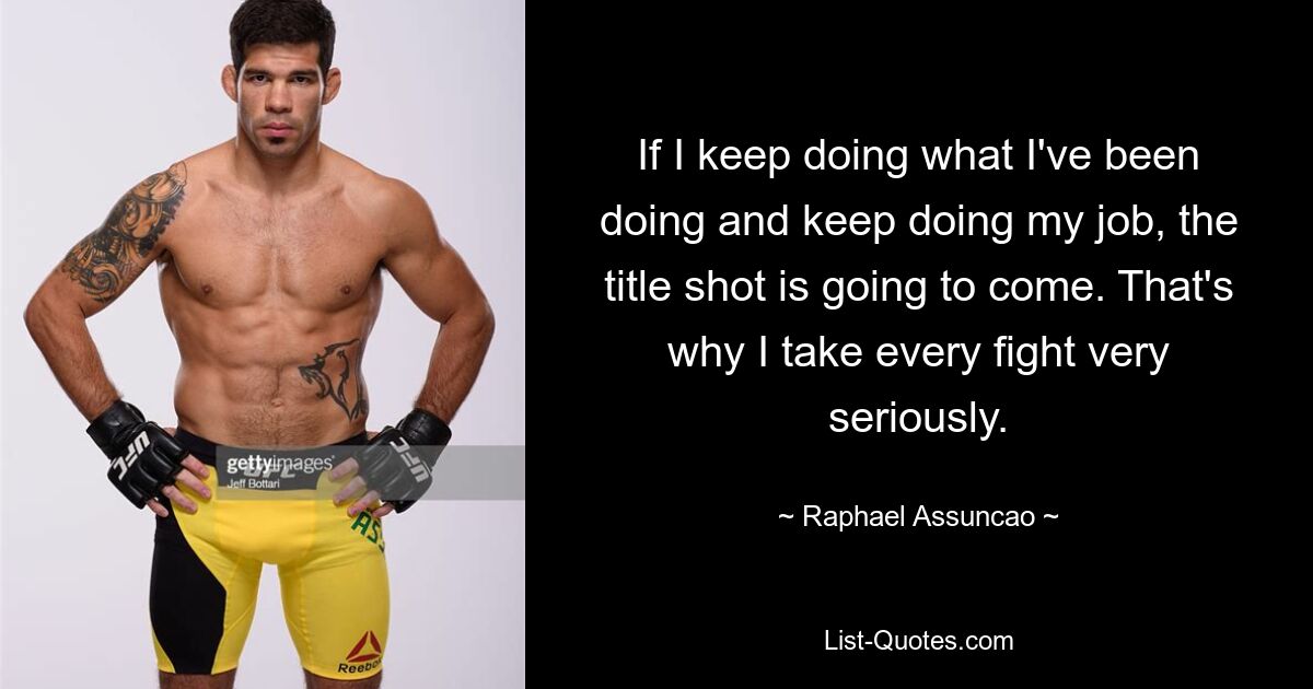 If I keep doing what I've been doing and keep doing my job, the title shot is going to come. That's why I take every fight very seriously. — © Raphael Assuncao