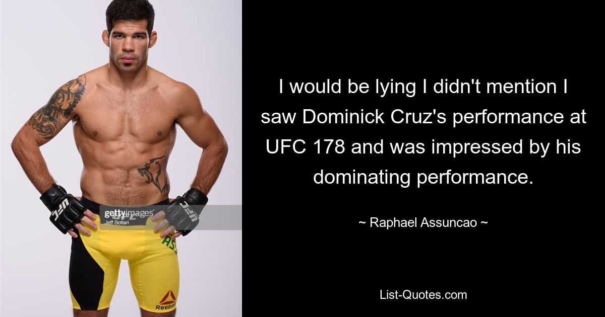 I would be lying I didn't mention I saw Dominick Cruz's performance at UFC 178 and was impressed by his dominating performance. — © Raphael Assuncao