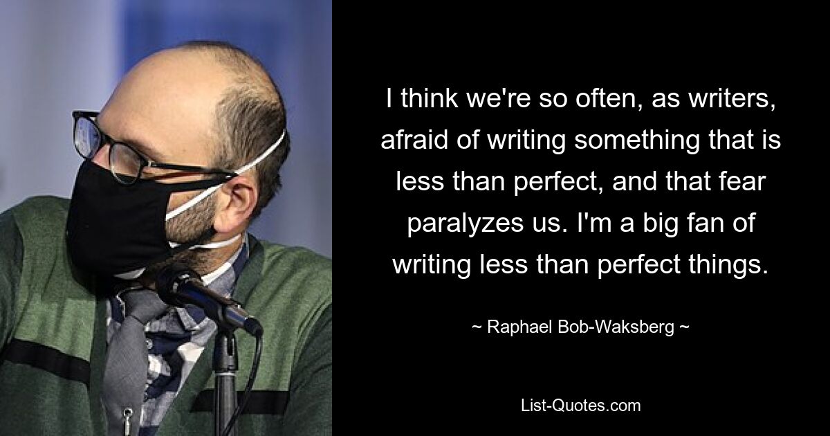 I think we're so often, as writers, afraid of writing something that is less than perfect, and that fear paralyzes us. I'm a big fan of writing less than perfect things. — © Raphael Bob-Waksberg