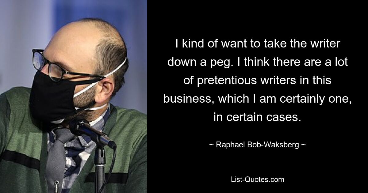 I kind of want to take the writer down a peg. I think there are a lot of pretentious writers in this business, which I am certainly one, in certain cases. — © Raphael Bob-Waksberg