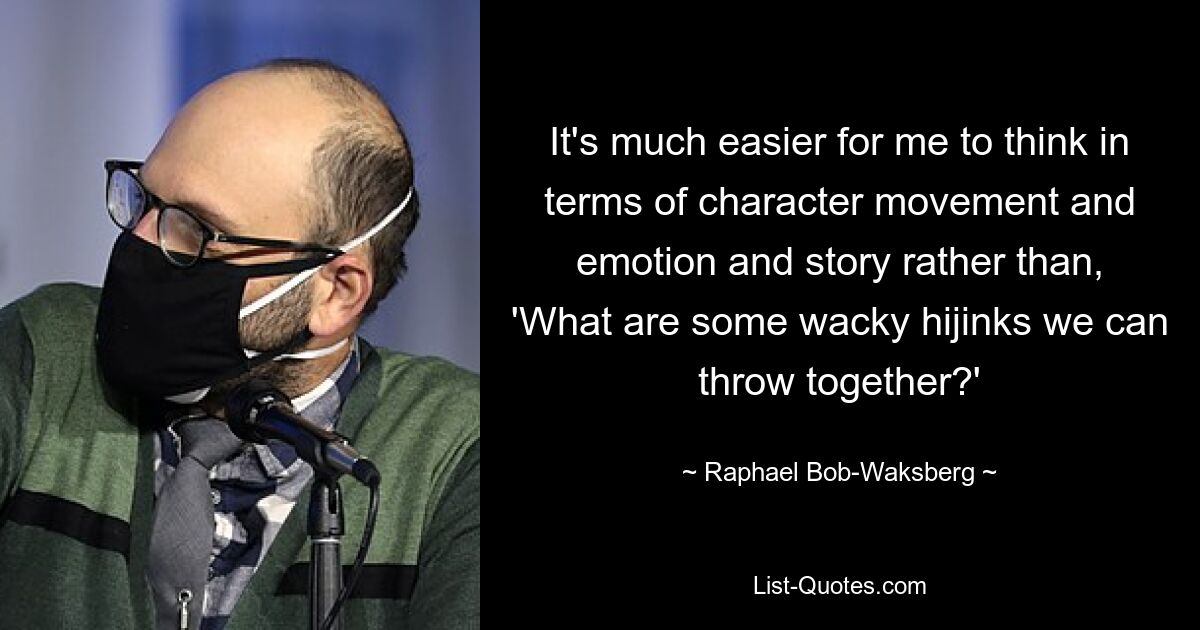 It's much easier for me to think in terms of character movement and emotion and story rather than, 'What are some wacky hijinks we can throw together?' — © Raphael Bob-Waksberg