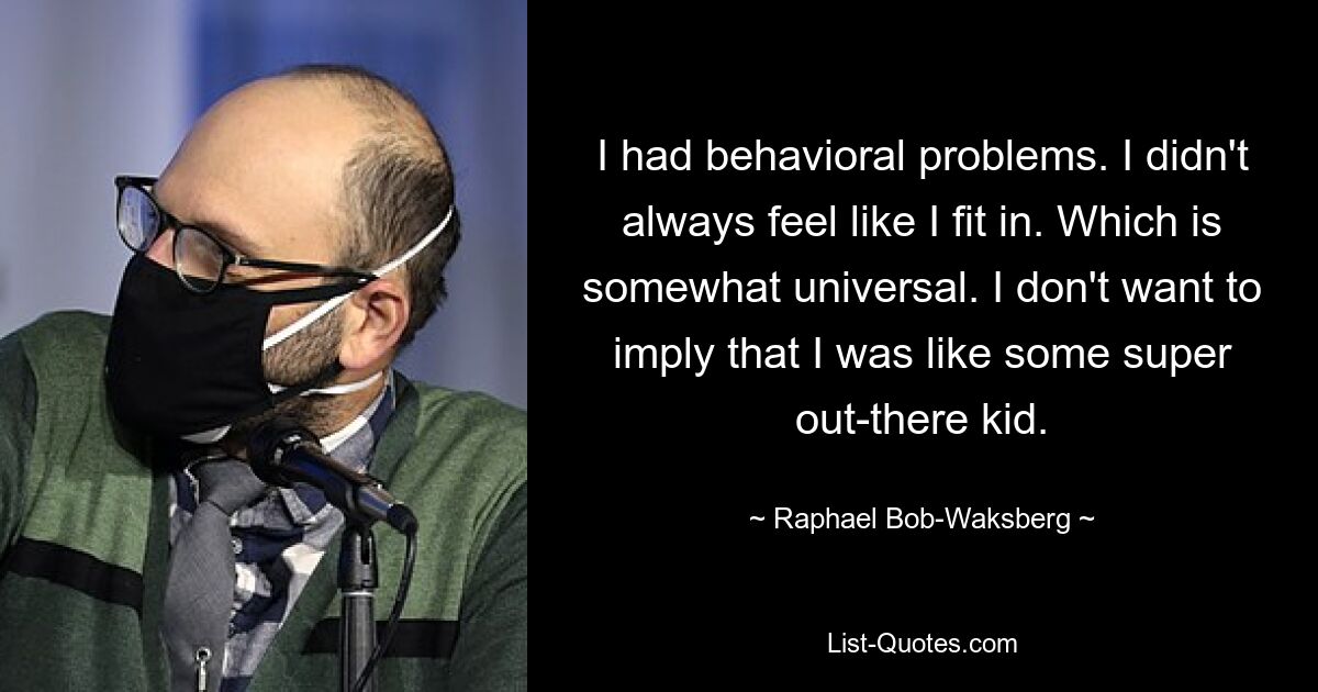 I had behavioral problems. I didn't always feel like I fit in. Which is somewhat universal. I don't want to imply that I was like some super out-there kid. — © Raphael Bob-Waksberg