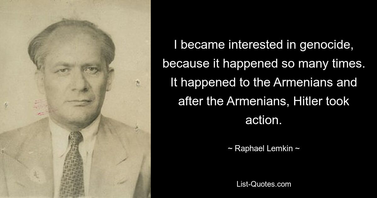 I became interested in genocide, because it happened so many times. It happened to the Armenians and after the Armenians, Hitler took action. — © Raphael Lemkin