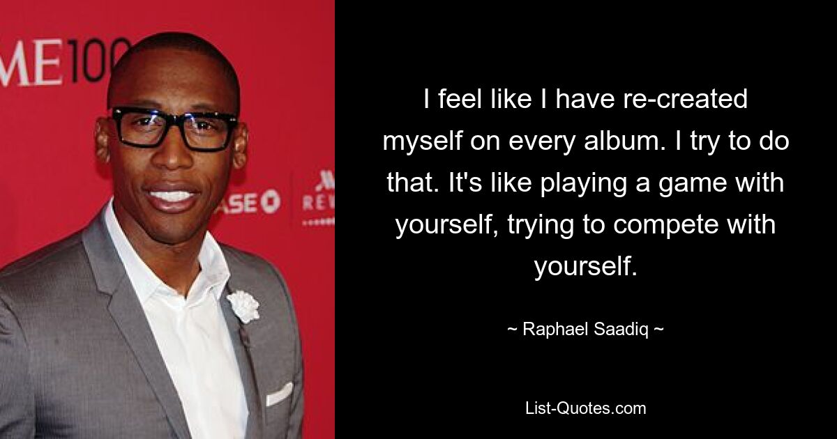 I feel like I have re-created myself on every album. I try to do that. It's like playing a game with yourself, trying to compete with yourself. — © Raphael Saadiq