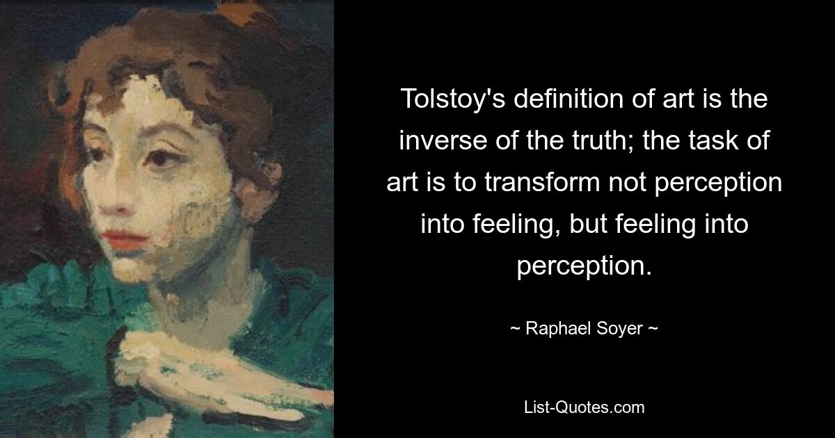 Tolstoy's definition of art is the inverse of the truth; the task of art is to transform not perception into feeling, but feeling into perception. — © Raphael Soyer