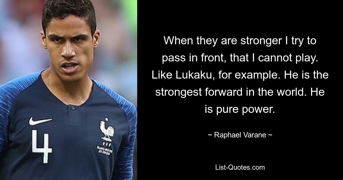 When they are stronger I try to pass in front, that I cannot play. Like Lukaku, for example. He is the strongest forward in the world. He is pure power. — © Raphael Varane