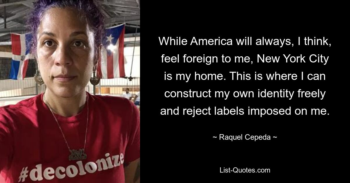 While America will always, I think, feel foreign to me, New York City is my home. This is where I can construct my own identity freely and reject labels imposed on me. — © Raquel Cepeda
