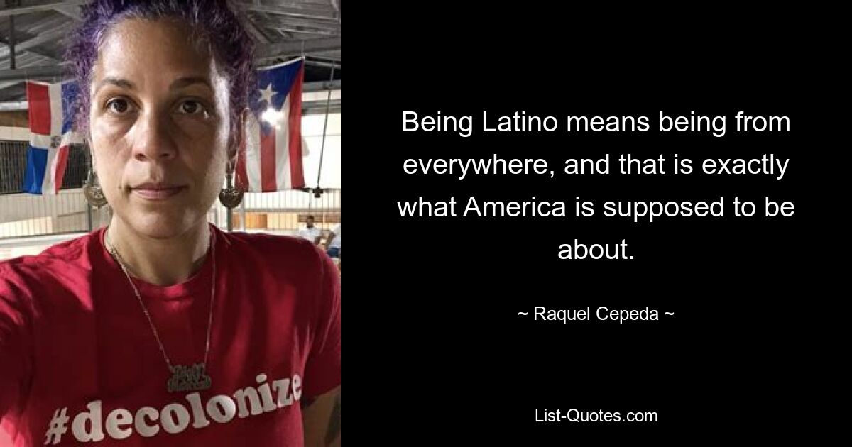 Being Latino means being from everywhere, and that is exactly what America is supposed to be about. — © Raquel Cepeda