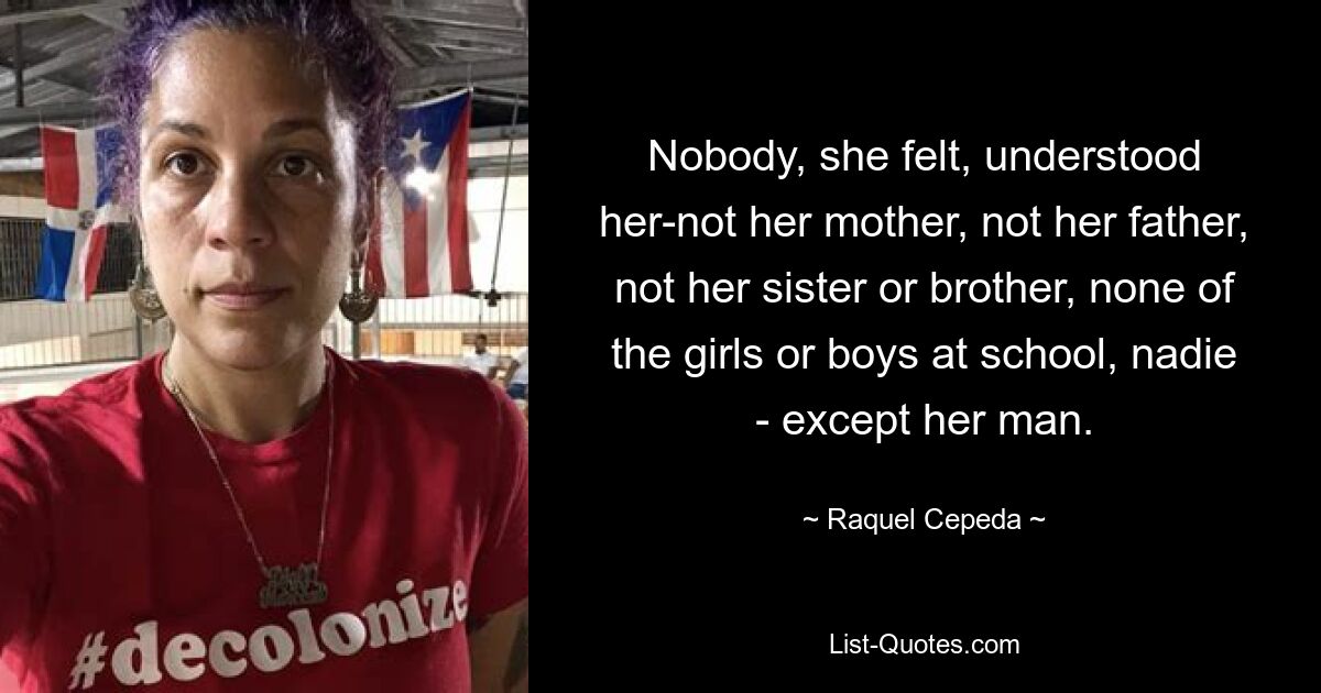 Nobody, she felt, understood her-not her mother, not her father, not her sister or brother, none of the girls or boys at school, nadie - except her man. — © Raquel Cepeda