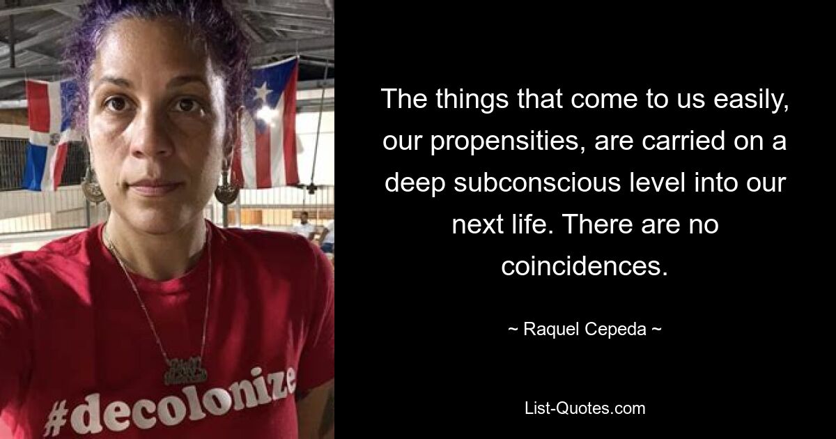 The things that come to us easily, our propensities, are carried on a deep subconscious level into our next life. There are no coincidences. — © Raquel Cepeda