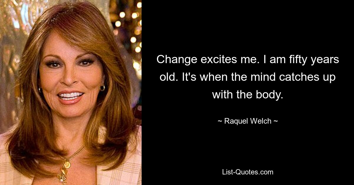 Change excites me. I am fifty years old. It's when the mind catches up with the body. — © Raquel Welch