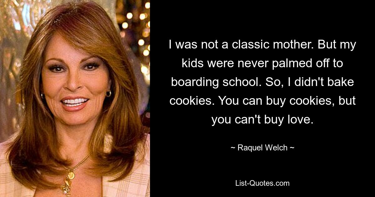 I was not a classic mother. But my kids were never palmed off to boarding school. So, I didn't bake cookies. You can buy cookies, but you can't buy love. — © Raquel Welch