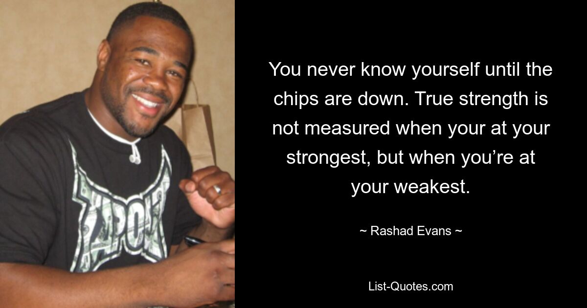 You never know yourself until the chips are down. True strength is not measured when your at your strongest, but when you’re at your weakest. — © Rashad Evans