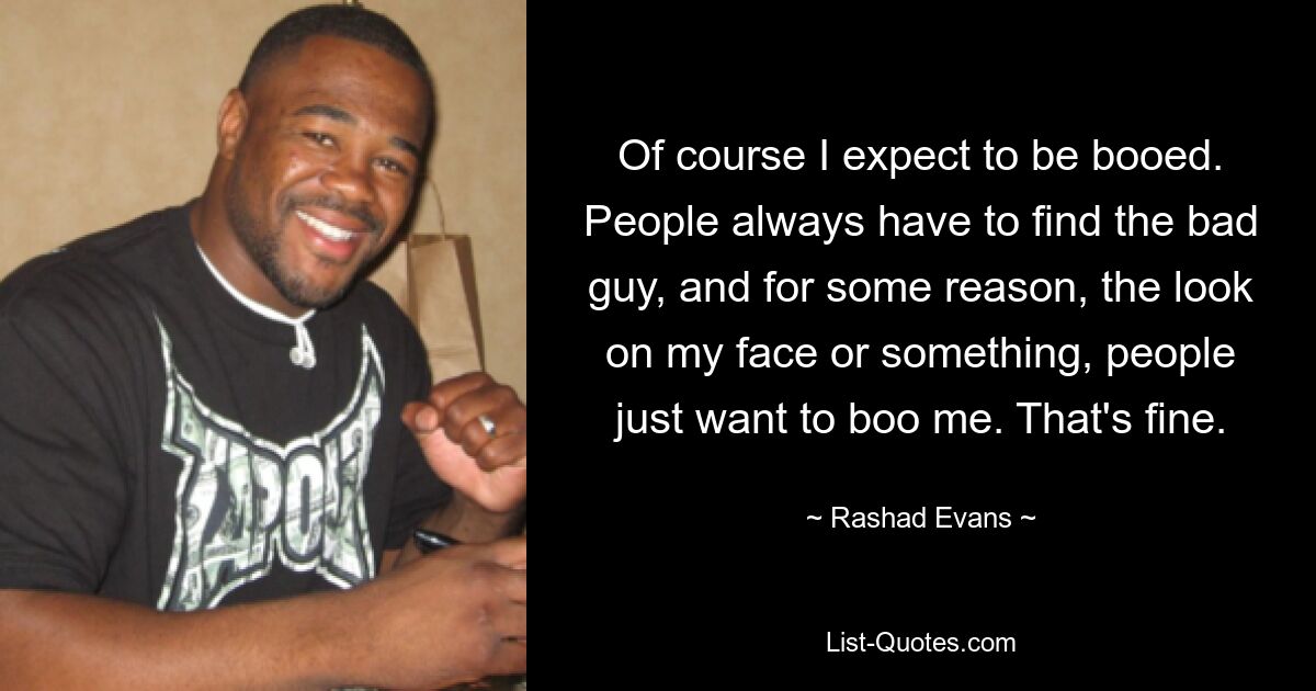 Of course I expect to be booed. People always have to find the bad guy, and for some reason, the look on my face or something, people just want to boo me. That's fine. — © Rashad Evans