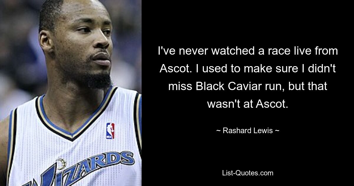 I've never watched a race live from Ascot. I used to make sure I didn't miss Black Caviar run, but that wasn't at Ascot. — © Rashard Lewis