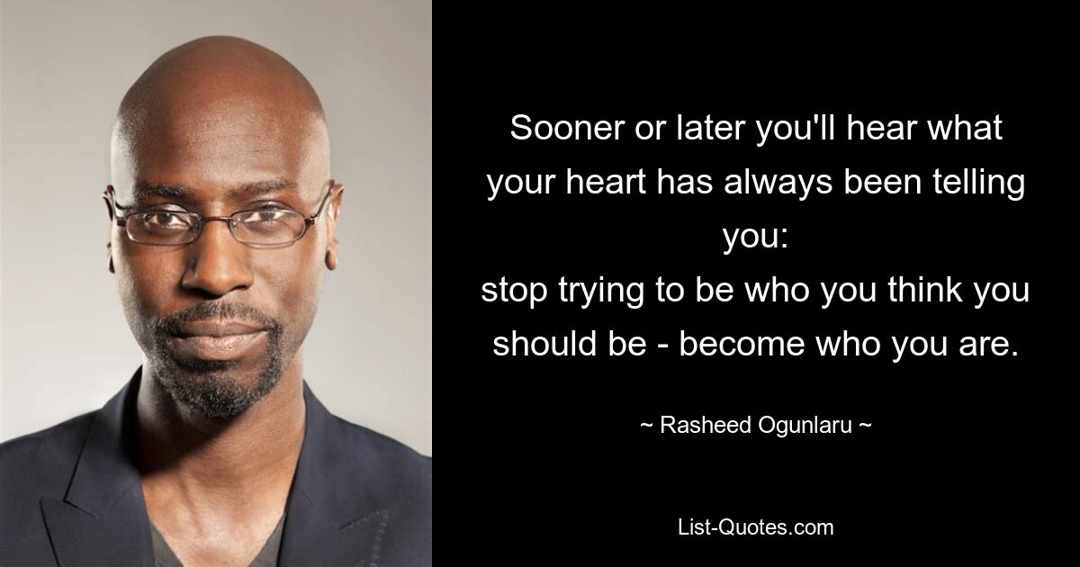 Sooner or later you'll hear what your heart has always been telling you:
stop trying to be who you think you should be - become who you are. — © Rasheed Ogunlaru