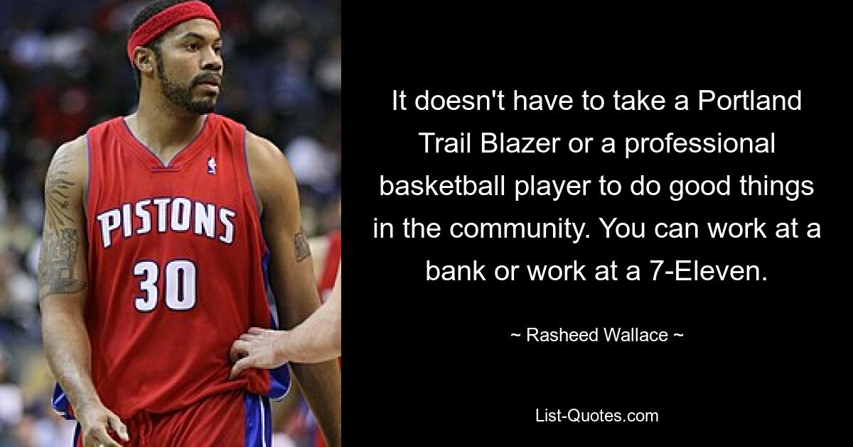 It doesn't have to take a Portland Trail Blazer or a professional basketball player to do good things in the community. You can work at a bank or work at a 7-Eleven. — © Rasheed Wallace