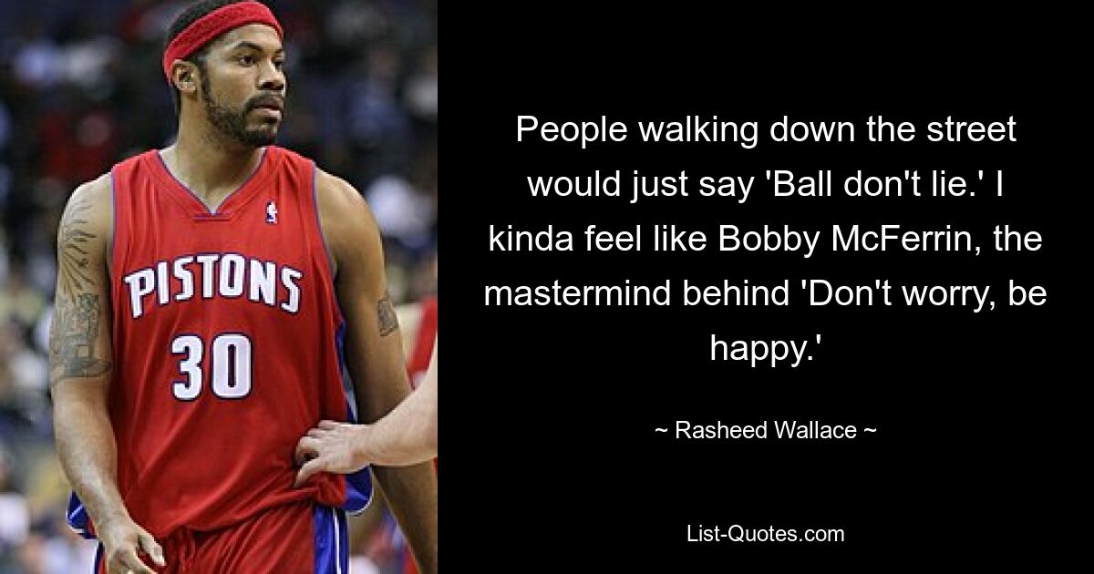 People walking down the street would just say 'Ball don't lie.' I kinda feel like Bobby McFerrin, the mastermind behind 'Don't worry, be happy.' — © Rasheed Wallace