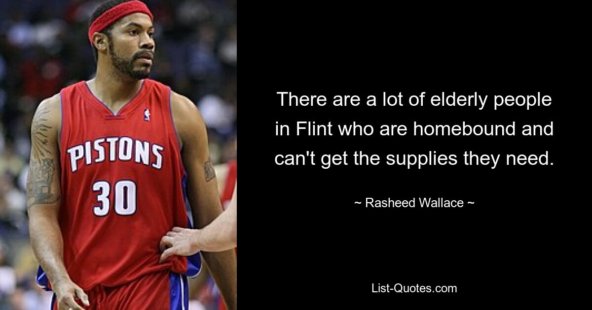 There are a lot of elderly people in Flint who are homebound and can't get the supplies they need. — © Rasheed Wallace