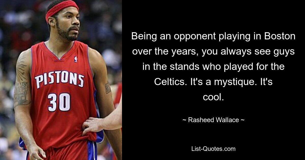 Being an opponent playing in Boston over the years, you always see guys in the stands who played for the Celtics. It's a mystique. It's cool. — © Rasheed Wallace