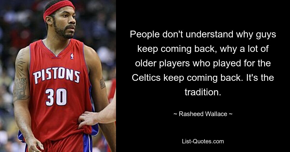 People don't understand why guys keep coming back, why a lot of older players who played for the Celtics keep coming back. It's the tradition. — © Rasheed Wallace