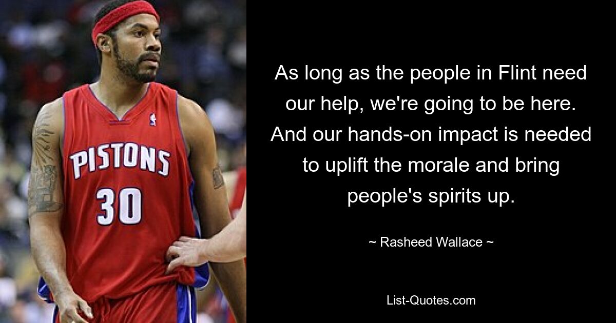 As long as the people in Flint need our help, we're going to be here. And our hands-on impact is needed to uplift the morale and bring people's spirits up. — © Rasheed Wallace