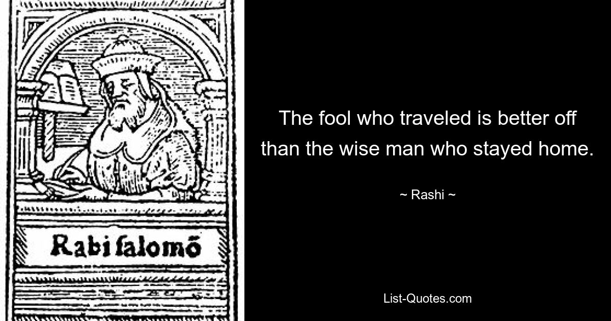 The fool who traveled is better off than the wise man who stayed home. — © Rashi