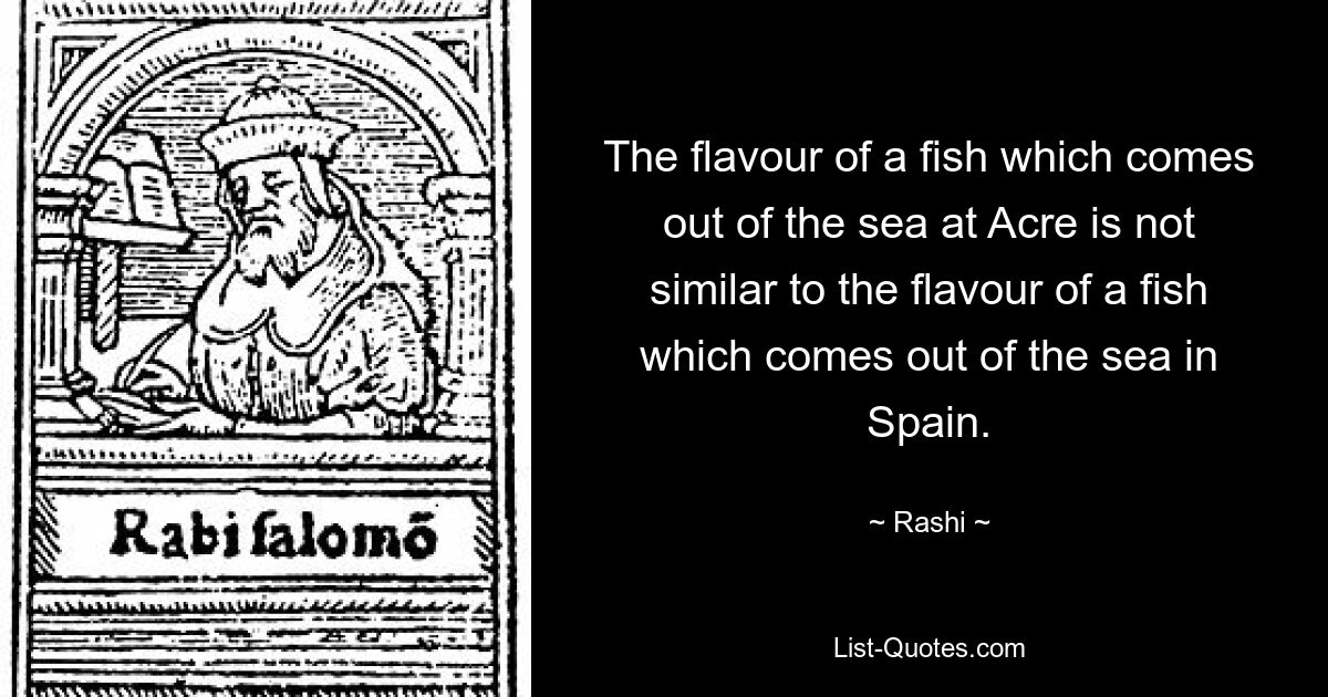 The flavour of a fish which comes out of the sea at Acre is not similar to the flavour of a fish which comes out of the sea in Spain. — © Rashi