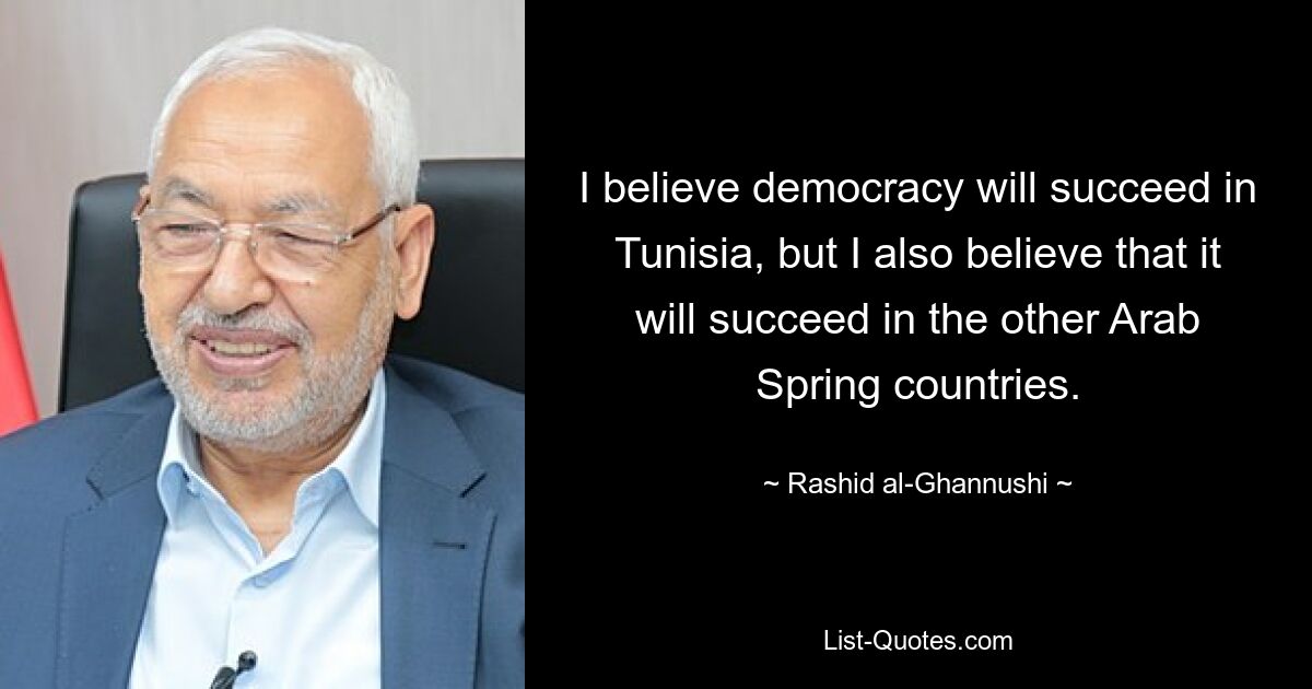 I believe democracy will succeed in Tunisia, but I also believe that it will succeed in the other Arab Spring countries. — © Rashid al-Ghannushi