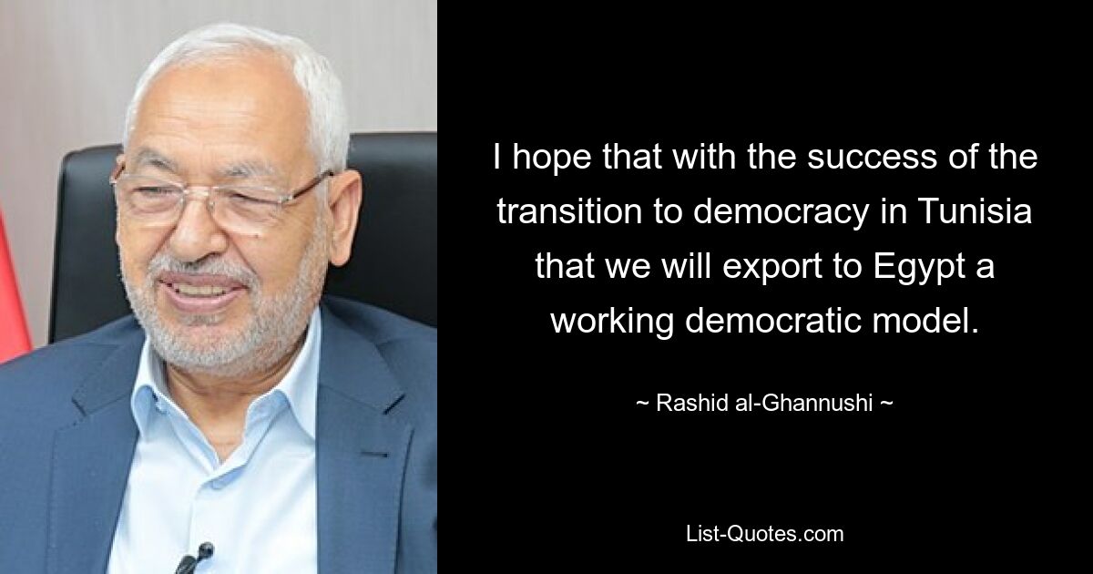 I hope that with the success of the transition to democracy in Tunisia that we will export to Egypt a working democratic model. — © Rashid al-Ghannushi