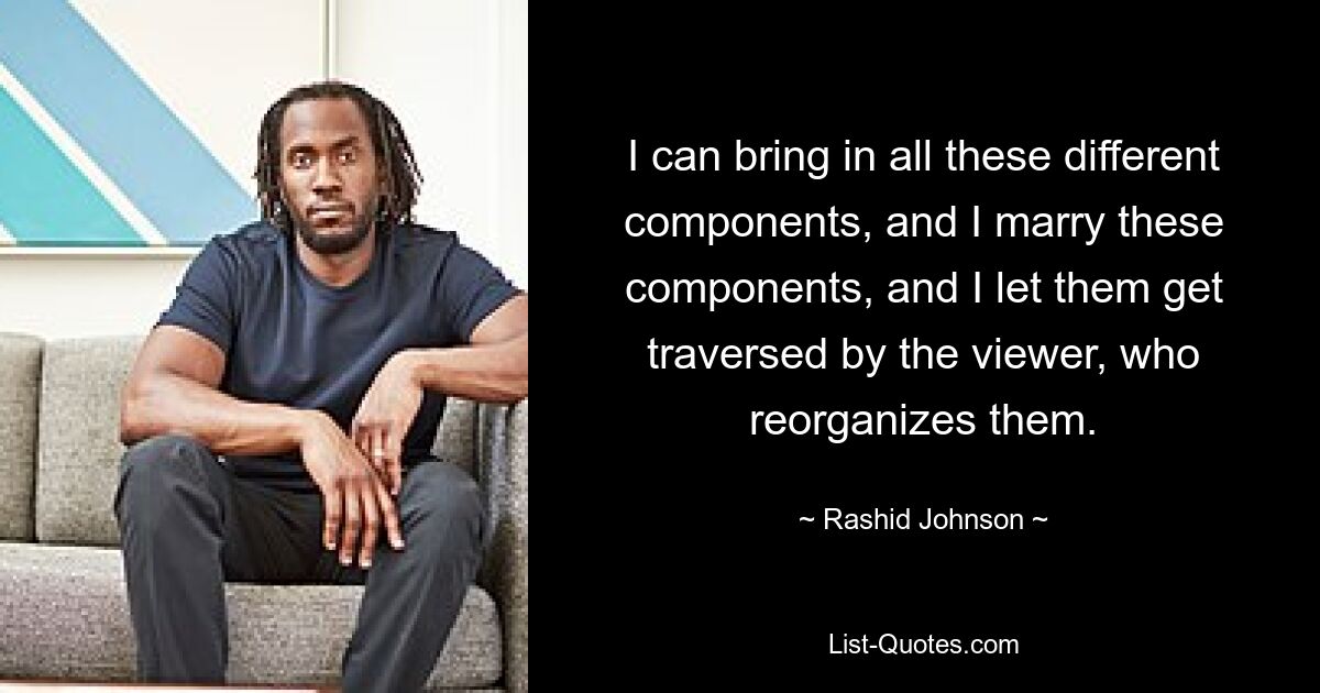 I can bring in all these different components, and I marry these components, and I let them get traversed by the viewer, who reorganizes them. — © Rashid Johnson