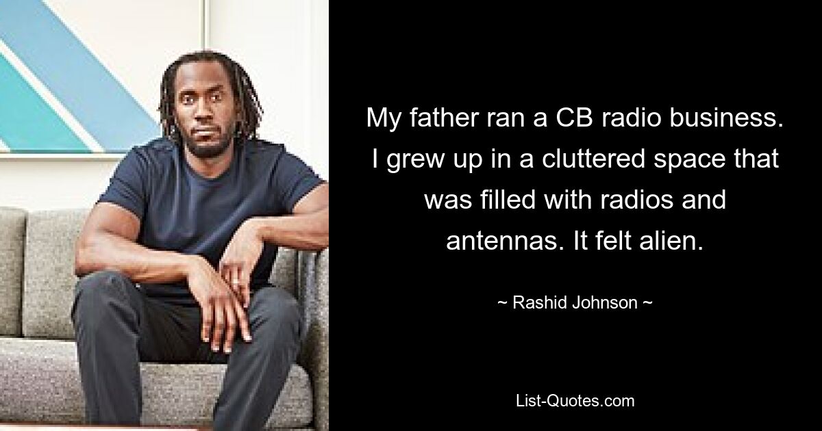 My father ran a CB radio business. I grew up in a cluttered space that was filled with radios and antennas. It felt alien. — © Rashid Johnson