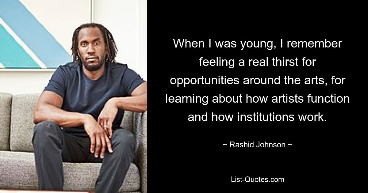 When I was young, I remember feeling a real thirst for opportunities around the arts, for learning about how artists function and how institutions work. — © Rashid Johnson