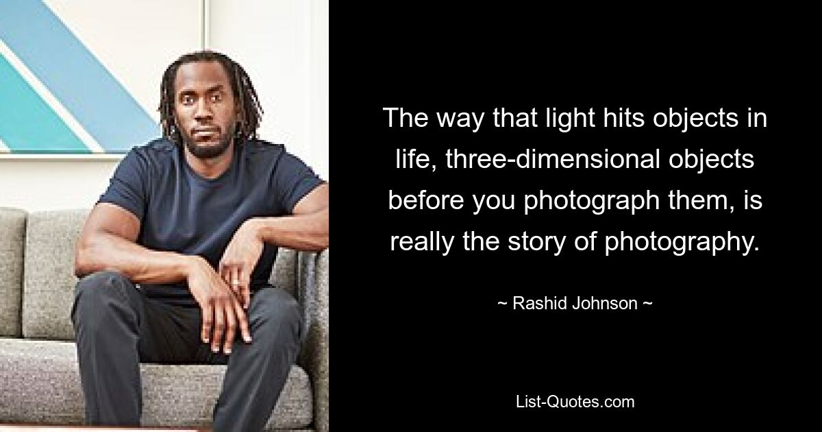 The way that light hits objects in life, three-dimensional objects before you photograph them, is really the story of photography. — © Rashid Johnson