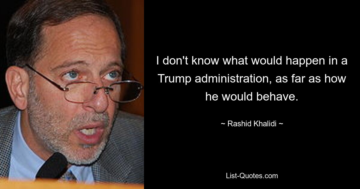 I don't know what would happen in a Trump administration, as far as how he would behave. — © Rashid Khalidi