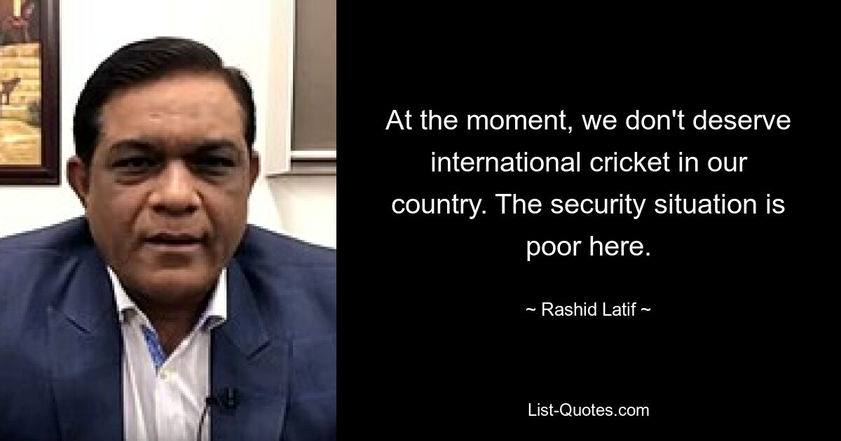 Im Moment haben wir in unserem Land kein internationales Cricket verdient. Die Sicherheitslage ist hier schlecht. — © Rashid Latif 