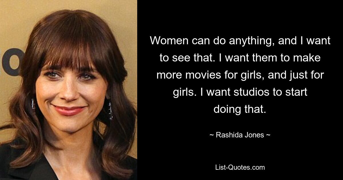 Women can do anything, and I want to see that. I want them to make more movies for girls, and just for girls. I want studios to start doing that. — © Rashida Jones