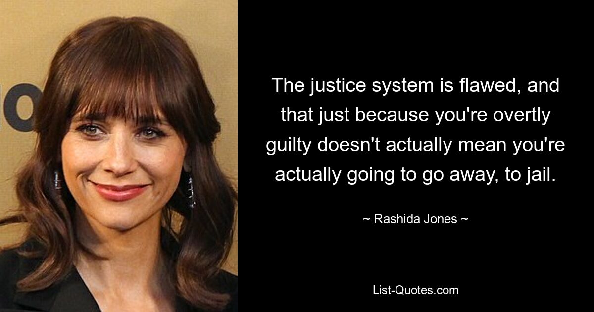 The justice system is flawed, and that just because you're overtly guilty doesn't actually mean you're actually going to go away, to jail. — © Rashida Jones