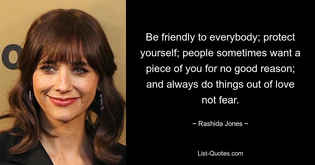 Be friendly to everybody; protect yourself; people sometimes want a piece of you for no good reason; and always do things out of love not fear. — © Rashida Jones