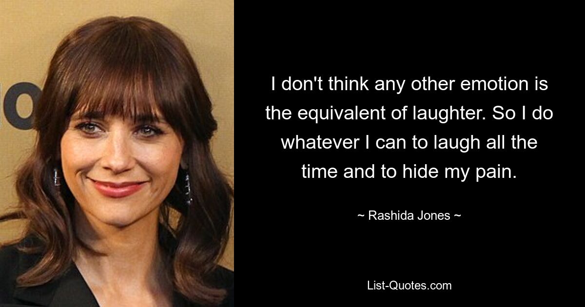 I don't think any other emotion is the equivalent of laughter. So I do whatever I can to laugh all the time and to hide my pain. — © Rashida Jones